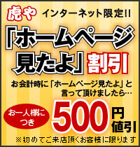 虎や＆虎いちインターネット限定！ 「ホームページ見たよ」割引 お会計時に「ホームページ見たよ」と言って頂けましたら…お一人様につき500円値引（※初めてご来店頂くお客様に限ります）